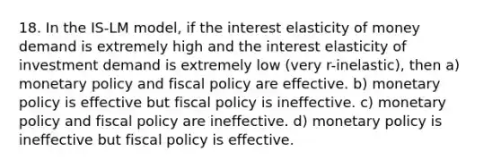 18. In the IS-LM model, if the interest elasticity of money demand is extremely high and the interest elasticity of investment demand is extremely low (very r-inelastic), then a) monetary policy and fiscal policy are effective. b) monetary policy is effective but fiscal policy is ineffective. c) monetary policy and fiscal policy are ineffective. d) monetary policy is ineffective but fiscal policy is effective.