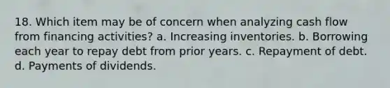 18. Which item may be of concern when analyzing cash flow from financing activities? a. Increasing inventories. b. Borrowing each year to repay debt from prior years. c. Repayment of debt. d. Payments of dividends.