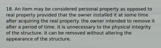 18. An item may be considered personal property as opposed to real property provided that the owner installed it at some time after acquiring the real property. the owner intended to remove it after a period of time. it is unnecessary to the physical integrity of the structure. it can be removed without altering the appearance of the structure.