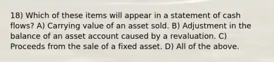 18) Which of these items will appear in a statement of cash flows? A) Carrying value of an asset sold. B) Adjustment in the balance of an asset account caused by a revaluation. C) Proceeds from the sale of a fixed asset. D) All of the above.