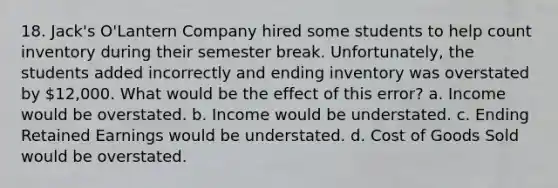 18. Jack's O'Lantern Company hired some students to help count inventory during their semester break. Unfortunately, the students added incorrectly and ending inventory was overstated by 12,000. What would be the effect of this error? a. Income would be overstated. b. Income would be understated. c. Ending Retained Earnings would be understated. d. Cost of Goods Sold would be overstated.