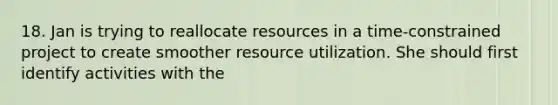 18. Jan is trying to reallocate resources in a time-constrained project to create smoother resource utilization. She should first identify activities with the