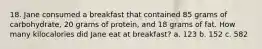 18. Jane consumed a breakfast that contained 85 grams of carbohydrate, 20 grams of protein, and 18 grams of fat. How many kilocalories did Jane eat at breakfast? a. 123 b. 152 c. 582