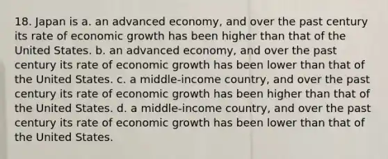 18. Japan is a. an advanced economy, and over the past century its rate of economic growth has been higher than that of the United States. b. an advanced economy, and over the past century its rate of economic growth has been lower than that of the United States. c. a middle-income country, and over the past century its rate of economic growth has been higher than that of the United States. d. a middle-income country, and over the past century its rate of economic growth has been lower than that of the United States.