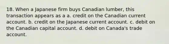 18. When a Japanese firm buys Canadian lumber, this transaction appears as a a. credit on the Canadian current account. b. credit on the Japanese current account. c. debit on the Canadian capital account. d. debit on Canada's trade account.