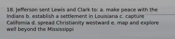 18. Jefferson sent Lewis and Clark to: a. make peace with the Indians b. establish a settlement in Louisiana c. capture California d. spread Christianity westward e. map and explore well beyond the Mississippi