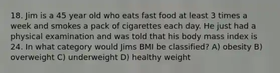 18. Jim is a 45 year old who eats fast food at least 3 times a week and smokes a pack of cigarettes each day. He just had a physical examination and was told that his body mass index is 24. In what category would Jims BMI be classified? A) obesity B) overweight C) underweight D) healthy weight