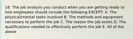 18. The job analysis you conduct when you are getting ready to hire employees should include the following EXCEPT: A. The physical/mental tasks involved B. The methods and equipment necessary to perform the job C. The reason the job exists D. The qualifications needed to effectively perform the job E. All of the above