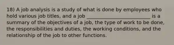 18) A job analysis is a study of what is done by employees who hold various job titles, and a job __________________________ is a summary of the objectives of a job, the type of work to be done, the responsibilities and duties, the working conditions, and the relationship of the job to other functions.