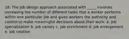 18. The job design approach associated with _____ involves increasing the number of different tasks that a worker performs within one particular job and gives workers the authority and control to make meaningful decisions about their work. a. job specialization b. job variety c. job enrichment d. job enlargement e. job rotation