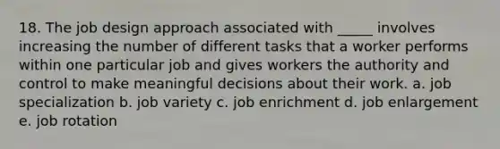 18. The job design approach associated with _____ involves increasing the number of different tasks that a worker performs within one particular job and gives workers the authority and control to make meaningful decisions about their work. a. job specialization b. job variety c. job enrichment d. job enlargement e. job rotation