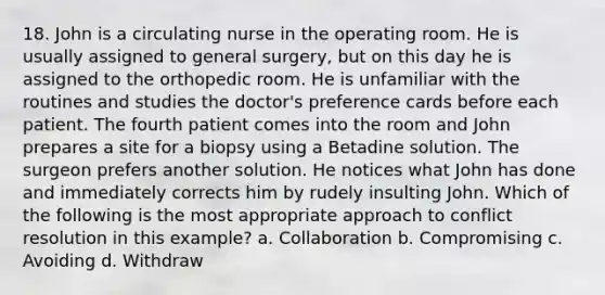 18. John is a circulating nurse in the operating room. He is usually assigned to general surgery, but on this day he is assigned to the orthopedic room. He is unfamiliar with the routines and studies the doctor's preference cards before each patient. The fourth patient comes into the room and John prepares a site for a biopsy using a Betadine solution. The surgeon prefers another solution. He notices what John has done and immediately corrects him by rudely insulting John. Which of the following is the most appropriate approach to conflict resolution in this example? a. Collaboration b. Compromising c. Avoiding d. Withdraw