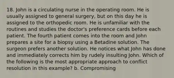 18. John is a circulating nurse in the operating room. He is usually assigned to general surgery, but on this day he is assigned to the orthopedic room. He is unfamiliar with the routines and studies the doctor's preference cards before each patient. The fourth patient comes into the room and John prepares a site for a biopsy using a Betadine solution. The surgeon prefers another solution. He notices what John has done and immediately corrects him by rudely insulting John. Which of the following is the most appropriate approach to conflict resolution in this example? b. Compromising