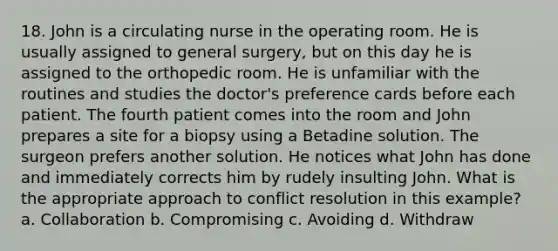 18. John is a circulating nurse in the operating room. He is usually assigned to general surgery, but on this day he is assigned to the orthopedic room. He is unfamiliar with the routines and studies the doctor's preference cards before each patient. The fourth patient comes into the room and John prepares a site for a biopsy using a Betadine solution. The surgeon prefers another solution. He notices what John has done and immediately corrects him by rudely insulting John. What is the appropriate approach to conflict resolution in this example? a. Collaboration b. Compromising c. Avoiding d. Withdraw