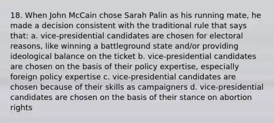 18. When John McCain chose Sarah Palin as his running mate, he made a decision consistent with the traditional rule that says that: a. vice-presidential candidates are chosen for electoral reasons, like winning a battleground state and/or providing ideological balance on the ticket b. vice-presidential candidates are chosen on the basis of their policy expertise, especially foreign policy expertise c. vice-presidential candidates are chosen because of their skills as campaigners d. vice-presidential candidates are chosen on the basis of their stance on abortion rights