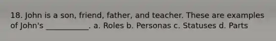 18. John is a son, friend, father, and teacher. These are examples of John's ___________. a. Roles b. Personas c. Statuses d. Parts