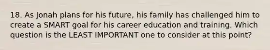 18. As Jonah plans for his future, his family has challenged him to create a SMART goal for his career education and training. Which question is the LEAST IMPORTANT one to consider at this point?