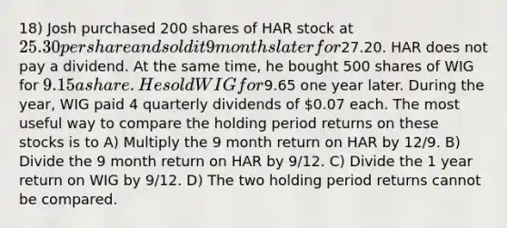 18) Josh purchased 200 shares of HAR stock at 25.30 per share and sold it 9 months later for27.20. HAR does not pay a dividend. At the same time, he bought 500 shares of WIG for 9.15 a share. He sold WIG for9.65 one year later. During the year, WIG paid 4 quarterly dividends of 0.07 each. The most useful way to compare the holding period returns on these stocks is to A) Multiply the 9 month return on HAR by 12/9. B) Divide the 9 month return on HAR by 9/12. C) Divide the 1 year return on WIG by 9/12. D) The two holding period returns cannot be compared.