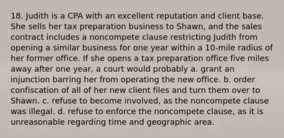 18. Judith is a CPA with an excellent reputation and client base. She sells her tax preparation business to Shawn, and the sales contract includes a noncompete clause restricting Judith from opening a similar business for one year within a 10-mile radius of her former office. If she opens a tax preparation office five miles away after one year, a court would probably a. grant an injunction barring her from operating the new office. b. order confiscation of all of her new client files and turn them over to Shawn. c. refuse to become involved, as the noncompete clause was illegal. d. refuse to enforce the noncompete clause, as it is unreasonable regarding time and geographic area.