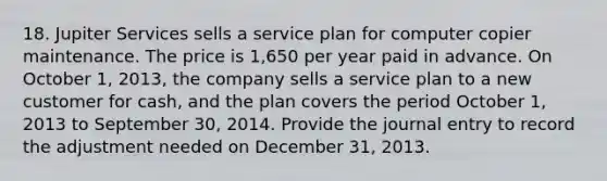 18. Jupiter Services sells a service plan for computer copier maintenance. The price is 1,650 per year paid in advance. On October 1, 2013, the company sells a service plan to a new customer for cash, and the plan covers the period October 1, 2013 to September 30, 2014. Provide the journal entry to record the adjustment needed on December 31, 2013.