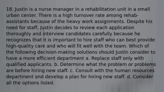 18. Justin is a nurse manager in a rehabilitation unit in a small urban center. There is a high turnover rate among rehab-assistants because of the heavy work assignments. Despite his need for staff, Justin decides to review each application thoroughly and interview candidates carefully because he recognizes that it is important to hire staff who can best provide high-quality care and who will fit well with the team. Which of the following decision-making solutions should Justin consider to have a more efficient department a. Replace staff only with qualified applicants. b. Determine what the problem or problems are before hiring new staff. c. Consult with the human resources department and develop a plan for hiring new staff. d. Consider all the options listed.