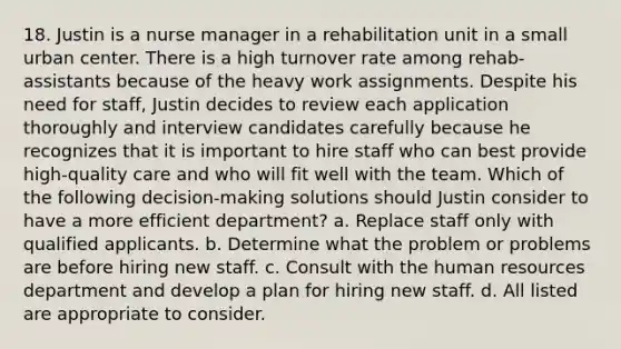 18. Justin is a nurse manager in a rehabilitation unit in a small urban center. There is a high turnover rate among rehab-assistants because of the heavy work assignments. Despite his need for staff, Justin decides to review each application thoroughly and interview candidates carefully because he recognizes that it is important to hire staff who can best provide high-quality care and who will fit well with the team. Which of the following decision-making solutions should Justin consider to have a more efficient department? a. Replace staff only with qualified applicants. b. Determine what the problem or problems are before hiring new staff. c. Consult with the human resources department and develop a plan for hiring new staff. d. All listed are appropriate to consider.