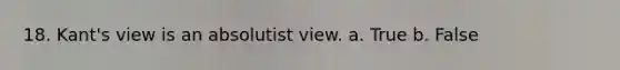 18. Kant's view is an absolutist view. a. True b. False