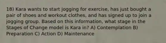 18) Kara wants to start jogging for exercise, has just bought a pair of shoes and workout clothes, and has signed up to join a jogging group. Based on this information, what stage in the Stages of Change model is Kara in? A) Contemplation B) Preparation C) Action D) Maintenance