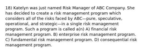 18) Katelyn was just named Risk Manager of ABC Company. She has decided to create a risk management program which considers all of the risks faced by ABC—pure, speculative, operational, and strategic—in a single risk management program. Such a program is called a(n) A) financial risk management program. B) enterprise risk management program. C) fundamental risk management program. D) consequential risk management program.