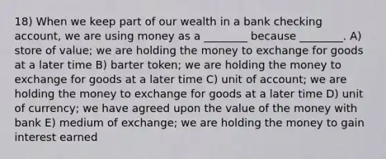 18) When we keep part of our wealth in a bank checking account, we are using money as a ________ because ________. A) store of value; we are holding the money to exchange for goods at a later time B) barter token; we are holding the money to exchange for goods at a later time C) unit of account; we are holding the money to exchange for goods at a later time D) unit of currency; we have agreed upon the value of the money with bank E) medium of exchange; we are holding the money to gain interest earned