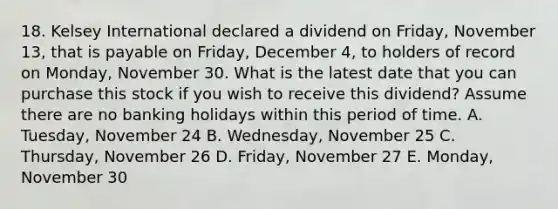 18. Kelsey International declared a dividend on Friday, November 13, that is payable on Friday, December 4, to holders of record on Monday, November 30. What is the latest date that you can purchase this stock if you wish to receive this dividend? Assume there are no banking holidays within this period of time. A. Tuesday, November 24 B. Wednesday, November 25 C. Thursday, November 26 D. Friday, November 27 E. Monday, November 30