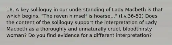 18. A key soliloquy in our understanding of Lady Macbeth is that which begins, "The raven himself is hoarse..." (I.v.36-52) Does the content of the soliloquy support the interpretation of Lady Macbeth as a thoroughly and unnaturally cruel, bloodthirsty woman? Do you find evidence for a different interpretation?