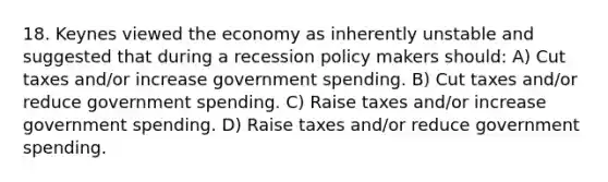 18. Keynes viewed the economy as inherently unstable and suggested that during a recession policy makers should: A) Cut taxes and/or increase government spending. B) Cut taxes and/or reduce government spending. C) Raise taxes and/or increase government spending. D) Raise taxes and/or reduce government spending.