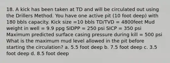 18. A kick has been taken at TD and will be circulated out using the Drillers Method. You have one active pit (10 foot deep) with 180 bbls capacity. Kick size =10 bbls TD/TVD = 4800feet Mud weight in well = 9.9 ppg SIDPP = 250 psi SICP = 350 psi Maximum predicted surface casing pressure during kill = 500 psi What is the maximum mud level allowed in the pit before starting the circulation? a. 5.5 foot deep b. 7.5 foot deep c. 3.5 foot deep d. 8.5 foot deep