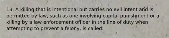 18. A killing that is intentional but carries no evil intent and is permitted by law, such as one involving capital punishment or a killing by a law enforcement officer in the line of duty when attempting to prevent a felony, is called: