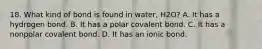 18. What kind of bond is found in water, H2O? A. It has a hydrogen bond. B. It has a polar covalent bond. C. It has a nonpolar covalent bond. D. It has an ionic bond.