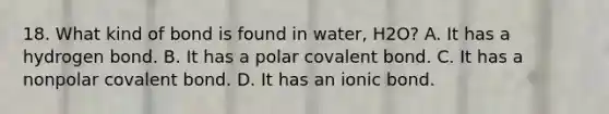 18. What kind of bond is found in water, H2O? A. It has a hydrogen bond. B. It has a polar covalent bond. C. It has a nonpolar covalent bond. D. It has an ionic bond.