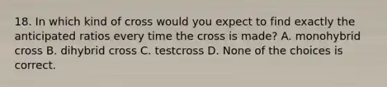 18. In which kind of cross would you expect to find exactly the anticipated ratios every time the cross is made? A. monohybrid cross B. dihybrid cross C. testcross D. None of the choices is correct.