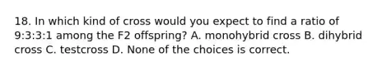 18. In which kind of cross would you expect to find a ratio of 9:3:3:1 among the F2 offspring? A. monohybrid cross B. dihybrid cross C. testcross D. None of the choices is correct.