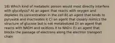 18) Which kind of metabolic poison would most directly interfere with glycolysis? A) an agent that reacts with oxygen and depletes its concentration in the cell B) an agent that binds to pyruvate and inactivates it C) an agent that closely mimics the structure of glucose but is not metabolized D) an agent that reacts with NADH and oxidizes it to NAD+ E) an agent that blocks the passage of electrons along the electron transport chain