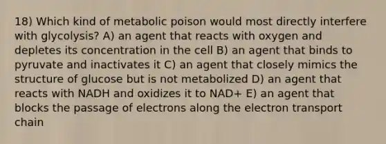 18) Which kind of metabolic poison would most directly interfere with glycolysis? A) an agent that reacts with oxygen and depletes its concentration in the cell B) an agent that binds to pyruvate and inactivates it C) an agent that closely mimics the structure of glucose but is not metabolized D) an agent that reacts with NADH and oxidizes it to NAD+ E) an agent that blocks the passage of electrons along the electron transport chain