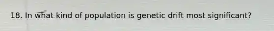 18. In what kind of population is genetic drift most significant?