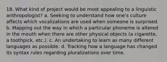 18. What kind of project would be most appealing to a linguistic anthropologist? a. Seeking to understand how one's culture affects which vocalizations are used when someone is surprised. b. Mapping out the way in which a particular phoneme is altered in the mouth when there are other physical objects (a cigarette, a toothpick, etc.). c. An undertaking to learn as many different languages as possible. d. Tracking how a language has changed its syntax rules regarding pluralizations over time.