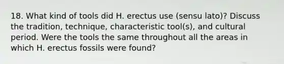 18. What kind of tools did H. erectus use (sensu lato)? Discuss the tradition, technique, characteristic tool(s), and cultural period. Were the tools the same throughout all the areas in which H. erectus fossils were found?