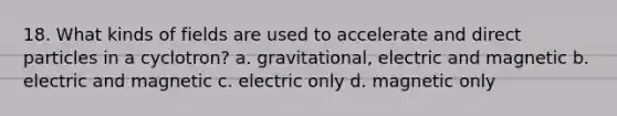 18. What kinds of fields are used to accelerate and direct particles in a cyclotron? a. gravitational, electric and magnetic b. electric and magnetic c. electric only d. magnetic only