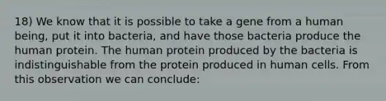 18) We know that it is possible to take a gene from a human being, put it into bacteria, and have those bacteria produce the human protein. The human protein produced by the bacteria is indistinguishable from the protein produced in human cells. From this observation we can conclude: