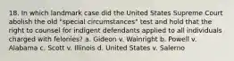 18. In which landmark case did the United States Supreme Court abolish the old "special circumstances" test and hold that the right to counsel for indigent defendants applied to all individuals charged with felonies? a. Gideon v. Wainright b. Powell v. Alabama c. Scott v. Illinois d. United States v. Salerno