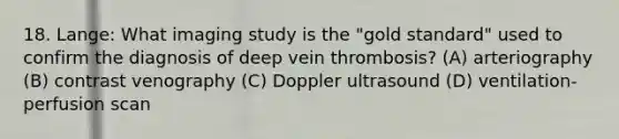 18. Lange: What imaging study is the "gold standard" used to confirm the diagnosis of deep vein thrombosis? (A) arteriography (B) contrast venography (C) Doppler ultrasound (D) ventilation-perfusion scan