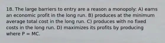 18. The large barriers to entry are a reason a monopoly: A) earns an economic profit in the long run. B) produces at the minimum average total cost in the long run. C) produces with no fixed costs in the long run. D) maximizes its profits by producing where P = MC.