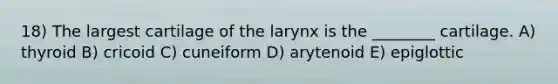 18) The largest cartilage of the larynx is the ________ cartilage. A) thyroid B) cricoid C) cuneiform D) arytenoid E) epiglottic